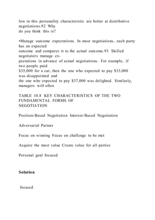 low in this personality characteristic are better at distributive
negotiations.92 Why
do you think this is?
•Manage outcome expectations. In most negotiations, each party
has an expected
outcome and compares it to the actual outcome.93 Skilled
negotiators manage ex-
pectations in advance of actual negotiations. For example, if
two people paid
$35,000 for a car, then the one who expected to pay $33,000
was disappointed and
the one who expected to pay $37,000 was delighted. Similarly,
managers will often
TABLE 10.8 KEY CHARACTERISTICS OF THE TWO
FUNDAMENTAL FORMS OF
NEGOTIATION
Position-Based Negotiation Interest-Based Negotiation
Adversarial Partner
Focus on winning Focus on challenge to be met
Acquire the most value Create value for all parties
Personal goal focused
Solution
focused
 