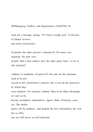 409Managing Conflict and Negotiations CHAPTER 10
send out a message saying, “It’s been a tough year” in advance
of annual reviews
and salary discussions.
•Consider the other person’s outcome.94 Of course you
negotiate for your own
benefit. But it also matters how the other party fares—is he or
she satisfied?
•Adhere to standards of justice.95 Not only do the outcomes
need to be per-
ceived as fair (distributive justice), but so too do the processes
by which they
were attained. For instance, nobody likes to be taken advantage
of, such as by
having incomplete information. Again, think of buying a new
car. The dealer
knows all the numbers, and despite the best information the web
has to offer,
you are still never as well informed.
 
