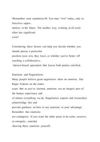•Remember your reputation.96 You may “win” today, only to
foreclose oppor-
tunities in the future. Put another way, winning at all costs
often has significant
costs!
Considering these factors can help you decide whether you
should pursue a particular
position (you win, they lose), or whether you’re better off
reaching a collaborative,
interest-based agreement that leaves both parties satisfied.
Emotions and Negotiations
Many people believe good negotiators show no emotion, like
Roger Federer on the tennis
court. But as you’ve learned, emotions are an integral part of
the human experience and
of almost everything we do. Negotiation experts and researchers
acknowledge this and
provide guidance on how to use emotions to your advantage.
Remember that emotions
are contagious. If you want the other party to be calm, creative,
or energetic, consider
showing these emotions yourself.
 
