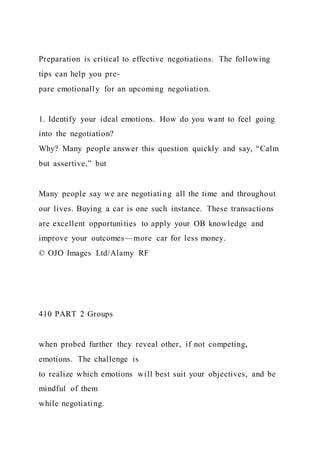 Preparation is critical to effective negotiations. The following
tips can help you pre-
pare emotionally for an upcoming negotiation.
1. Identify your ideal emotions. How do you want to feel going
into the negotiation?
Why? Many people answer this question quickly and say, “Calm
but assertive,” but
Many people say we are negotiating all the time and throughout
our lives. Buying a car is one such instance. These transactions
are excellent opportunities to apply your OB knowledge and
improve your outcomes—more car for less money.
© OJO Images Ltd/Alamy RF
410 PART 2 Groups
when probed further they reveal other, if not competing,
emotions. The challenge is
to realize which emotions will best suit your objectives, and be
mindful of them
while negotiating.
 