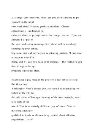 2. Manage your emotions. What can you do in advance to put
yourself in the ideal
emotional state? Promote positive emotions. Choose
appropriately—meditation to
calm you down or perhaps music that pumps you up. If you are
ambushed or put on
the spot, such as by an unexpected phone call or somebody
stopping by your office,
buy some time and say to your negotiating partner, “I just need
to wrap up what I’m
doing, and I’ll call you back in 10 minutes.” This will give you
time to regain the ap-
propriate emotional state.
Negotiating a pay raise or the price of a new car is stressful.
But if you had
Christopher Voss’s former job, you would be negotiating on
behalf of the FBI for
the safe return of hostages in many of the most unstable, war-
torn parts of the
world. That is an entirely different type of stress. Voss is
therefore eminently
qualified to teach us all something special about effective
negotiations. He of-
 
