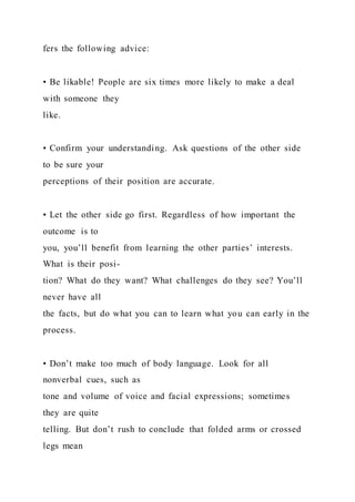 fers the following advice:
• Be likable! People are six times more likely to make a deal
with someone they
like.
• Confirm your understanding. Ask questions of the other side
to be sure your
perceptions of their position are accurate.
• Let the other side go first. Regardless of how important the
outcome is to
you, you’ll benefit from learning the other parties’ interests.
What is their posi-
tion? What do they want? What challenges do they see? You’ll
never have all
the facts, but do what you can to learn what you can early in the
process.
• Don’t make too much of body language. Look for all
nonverbal cues, such as
tone and volume of voice and facial expressions; sometimes
they are quite
telling. But don’t rush to conclude that folded arms or crossed
legs mean
 