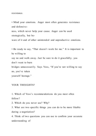resistance.
• Mind your emotions. Anger most often generates resistance
and defensive-
ness, which never help your cause. Anger can be used
strategically, but be-
ware of it and of other unintended and unproductive emotions.
• Be ready to say, “That doesn’t work for me.” It is important to
be willing to
say no and walk away. Just be sure to do it gracefully; you
don’t want to burn
bridges unnecessarily. Says Voss, “If you’re not willing to say
no, you’ve taken
yourself hostage.”
YOUR THOUGHTS?
1. Which of Voss’s recommendations do you most often
follow?
2. Which do you never use? Why?
3. What are two specific things you can do to be more likable
during a negotiation?
4. Think of two questions you can use to confirm your accurate
understanding of
 