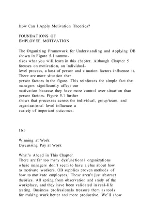 How Can I Apply Motivation Theories?
FOUNDATIONS OF
EMPLOYEE MOTIVATION
The Organizing Framework for Understanding and Applying OB
shown in Figure 5.1 summa-
rizes what you will learn in this chapter. Although Chapter 5
focuses on motivation, an individual-
level process, a host of person and situation factors influence it.
There are more situation than
person factors in the figure. This reinforces the simple fact that
managers significantly affect our
motivation because they have more control over situation than
person factors. Figure 5.1 further
shows that processes across the individual, group/team, and
organizational level influence a
variety of important outcomes.
161
Winning at Work
Discussing Pay at Work
What’s Ahead in This Chapter
There are far too many dysfunctional organizations
where managers don’t seem to have a clue about how
to motivate workers. OB supplies proven methods of
how to motivate employees. These aren’t just abstract
theories. All spring from observation and study of the
workplace, and they have been validated in real-life
testing. Business professionals treasure them as tools
for making work better and more productive. We’ll show
 