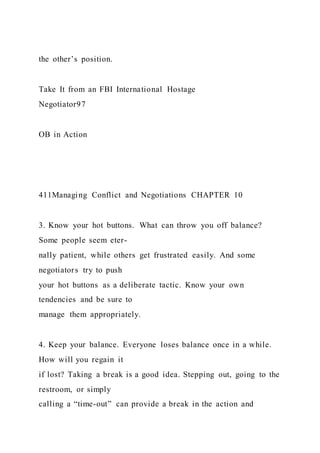 the other’s position.
Take It from an FBI International Hostage
Negotiator97
OB in Action
411Managing Conflict and Negotiations CHAPTER 10
3. Know your hot buttons. What can throw you off balance?
Some people seem eter-
nally patient, while others get frustrated easily. And some
negotiators try to push
your hot buttons as a deliberate tactic. Know your own
tendencies and be sure to
manage them appropriately.
4. Keep your balance. Everyone loses balance once in a while.
How will you regain it
if lost? Taking a break is a good idea. Stepping out, going to the
restroom, or simply
calling a “time-out” can provide a break in the action and
 
