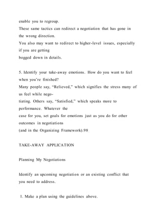 enable you to regroup.
These same tactics can redirect a negotiation that has gone in
the wrong direction.
You also may want to redirect to higher-level issues, especially
if you are getting
bogged down in details.
5. Identify your take-away emotions. How do you want to feel
when you’re finished?
Many people say, “Relieved,” which signifies the stress many of
us feel while nego-
tiating. Others say, “Satisfied,” which speaks more to
performance. Whatever the
case for you, set goals for emotions just as you do for other
outcomes in negotiations
(and in the Organizing Framework).98
TAKE-AWAY APPLICATION
Planning My Negotiations
Identify an upcoming negotiation or an existing conflict that
you need to address.
1. Make a plan using the guidelines above.
 