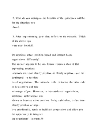 2. What do you anticipate the benefits of the guidelines will be
for the situation you
chose?
3. After implementing your plan, reflect on the outcome. Which
of the above tips
were most helpful?
Do emotions affect position-based and interest-based
negotiations differently?
The answer appears to be yes. Recent research showed that
expressing emotional
ambivalence—not clearly positive or clearly negative—can be
detrimental in position-
based negotiations. The rationale is that it invites the other side
to be assertive and take
advantage of you. However, in interest-based negotiations,
emotional ambivalence was
shown to increase value creation. Being ambivalent, rather than
clearly positive or nega-
tive emotionally, tends to facilitate cooperation and allow you
the opportunity to integrate
the negotiators’ interests.99
 