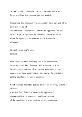 excessive initial demands, careless misstatements of
facts, or asking for concessions not wanted.
Weakening the opponent The negotiator here may cut off or
eliminate some of
the opponent’s alternatives, blame the opponent for his
own actions, use personally abrasive statements to or
about the opponent, or undermine the opponent’s
alliances.
Strengthening one’s own
position
This tactic includes building one’s own resources,
including expertise, finances, and alliances. It also
includes presentations of persuasive rationales to the
opponent or third parties (e.g., the public, the media) or
getting mandates for one’s position.
Nondisclosure Includes partial disclosure of facts, failure to
disclose
a hidden fact, failure to correct the opponents’
misperceptions or ignorance, and concealment
of the negotiator’s own position or circumstances.
 