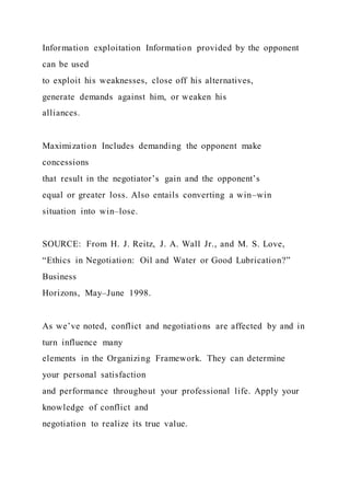Information exploitation Information provided by the opponent
can be used
to exploit his weaknesses, close off his alternatives,
generate demands against him, or weaken his
alliances.
Maximization Includes demanding the opponent make
concessions
that result in the negotiator’s gain and the opponent’s
equal or greater loss. Also entails converting a win–win
situation into win–lose.
SOURCE: From H. J. Reitz, J. A. Wall Jr., and M. S. Love,
“Ethics in Negotiation: Oil and Water or Good Lubrication?”
Business
Horizons, May–June 1998.
As we’ve noted, conflict and negotiations are affected by and in
turn influence many
elements in the Organizing Framework. They can determine
your personal satisfaction
and performance throughout your professional life. Apply your
knowledge of conflict and
negotiation to realize its true value.
 