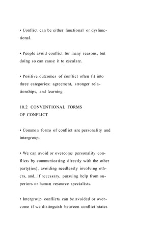 • Conflict can be either functional or dysfunc-
tional.
• People avoid conflict for many reasons, but
doing so can cause it to escalate.
• Positive outcomes of conflict often fit into
three categories: agreement, stronger rela-
tionships, and learning.
10.2 CONVENTIONAL FORMS
OF CONFLICT
• Common forms of conflict are personality and
intergroup.
• We can avoid or overcome personality con-
flicts by communicating directly with the other
party(ies), avoiding needlessly involving oth-
ers, and, if necessary, pursuing help from su-
periors or human resource specialists.
• Intergroup conflicts can be avoided or over-
come if we distinguish between conflict states
 
