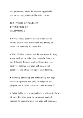 and processes, apply the contact hypothesis,
and create a psychologically safe climate.
10.3 FORMS OF CONFLICT
INTENSIFIED BY
TECHNOLOGY
• Work–family conflict occurs when the de-
mands or pressures from work and family do-
mains are mutually incompatible.
• Work–family conflict can be addressed in many
ways, such as by balancing demands between
the different domains and implementing sup-
portive employee policies and managerial
practices, including flex space and flextime.
• Incivility (bullying and harassment) has nega-
tive consequences not only for targeted em-
ployees but also for coworkers who witness it.
• Cyber bullying is a particularly problematic form
of incivility that must be monitored and ad-
dressed by organizational policies and practices.
 