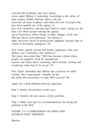 revealed that problems may have gotten
worse under McKay’s leadership. According to the office of
state senator Debbie McCune Davis, she has
received “all sorts of phone calls from all sorts of people who
have been pushed out of the agency or
have left voluntarily and just can’t believe what’s going on. We
hear a lot about people leaving the agency
out of frustration, about firings or other changes at the top.”
McCune Davis said employees “are afraid to
make decisions based on professional judgment because they’re
scared of becoming scapegoats.”38
New Times quoted current and former employees who said
McKay was “retaliatory and vindictive.”
The report also noted that “DCS has become a place where
people are regularly fired for unexplained
reasons and where those remaining tiptoe around, waiting and
wondering when they’ll be let go.”39
New Times concluded that McKay has a passion for child
welfare. But it questioned “whether he has
the skills and personality to make DCS succeed.”40
Apply the 3-Step Problem-Solving Approach
Step 1: Define the problem in this case.
Step 2: Identify the key causes of this problem.
Step 3: Make your top two recommendations for fixing the
problem at the DCS.
FIGURE 5.5 A COMPARISON OF NEED AND
SATISFACTION THEORIES
Maslow
 