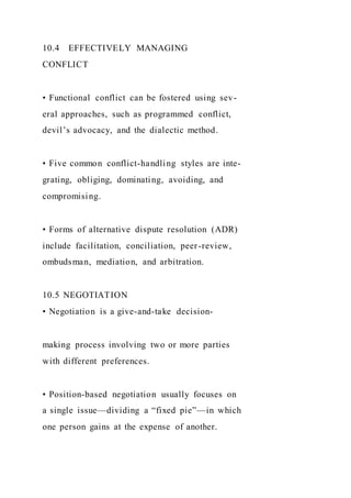10.4 EFFECTIVELY MANAGING
CONFLICT
• Functional conflict can be fostered using sev-
eral approaches, such as programmed conflict,
devil’s advocacy, and the dialectic method.
• Five common conflict-handling styles are inte-
grating, obliging, dominating, avoiding, and
compromising.
• Forms of alternative dispute resolution (ADR)
include facilitation, conciliation, peer-review,
ombudsman, mediation, and arbitration.
10.5 NEGOTIATION
• Negotiation is a give-and-take decision-
making process involving two or more parties
with different preferences.
• Position-based negotiation usually focuses on
a single issue—dividing a “fixed pie”—in which
one person gains at the expense of another.
 