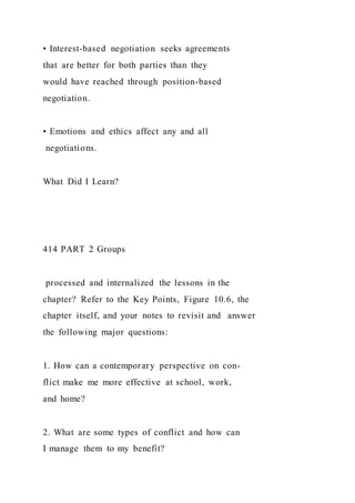 • Interest-based negotiation seeks agreements
that are better for both parties than they
would have reached through position-based
negotiation.
• Emotions and ethics affect any and all
negotiations.
What Did I Learn?
414 PART 2 Groups
processed and internalized the lessons in the
chapter? Refer to the Key Points, Figure 10.6, the
chapter itself, and your notes to revisit and answer
the following major questions:
1. How can a contemporary perspective on con-
flict make me more effective at school, work,
and home?
2. What are some types of conflict and how can
I manage them to my benefit?
 