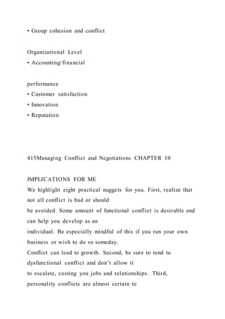 • Group cohesion and conflict
Organizational Level
• Accounting/financial
performance
• Customer satisfaction
• Innovation
• Reputation
415Managing Conflict and Negotiations CHAPTER 10
IMPLICATIONS FOR ME
We highlight eight practical nuggets for you. First, realize that
not all conflict is bad or should
be avoided. Some amount of functional conflict is desirable and
can help you develop as an
individual. Be especially mindful of this if you run your own
business or wish to do so someday.
Conflict can lead to growth. Second, be sure to tend to
dysfunctional conflict and don’t allow it
to escalate, costing you jobs and relationships. Third,
personality conflicts are almost certain to
 