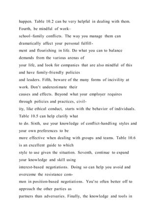 happen. Table 10.2 can be very helpful in dealing with them.
Fourth, be mindful of work–
school–family conflicts. The way you manage them can
dramatically affect your personal fulfill-
ment and flourishing in life. Do what you can to balance
demands from the various arenas of
your life, and look for companies that are also mindful of this
and have family-friendly policies
and leaders. Fifth, beware of the many forms of incivility at
work. Don’t underestimate their
causes and effects. Beyond what your employer requires
through policies and practices, civil-
ity, like ethical conduct, starts with the behavior of individuals.
Table 10.5 can help clarify what
to do. Sixth, use your knowledge of conflict-handling styles and
your own preferences to be
more effective when dealing with groups and teams. Table 10.6
is an excellent guide to which
style to use given the situation. Seventh, continue to expand
your knowledge and skill using
interest-based negotiations. Doing so can help you avoid and
overcome the resistance com-
mon in position-based negotiations. You’re often better off to
approach the other parties as
partners than adversaries. Finally, the knowledge and tools in
 