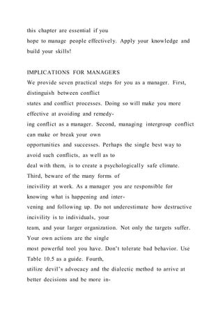 this chapter are essential if you
hope to manage people effectively. Apply your knowledge and
build your skills!
IMPLICATIONS FOR MANAGERS
We provide seven practical steps for you as a manager. First,
distinguish between conflict
states and conflict processes. Doing so will make you more
effective at avoiding and remedy-
ing conflict as a manager. Second, managing intergroup conflict
can make or break your own
opportunities and successes. Perhaps the single best way to
avoid such conflicts, as well as to
deal with them, is to create a psychologically safe climate.
Third, beware of the many forms of
incivility at work. As a manager you are responsible for
knowing what is happening and inter-
vening and following up. Do not underestimate how destructive
incivility is to individuals, your
team, and your larger organization. Not only the targets suffer.
Your own actions are the single
most powerful tool you have. Don’t tolerate bad behavior. Use
Table 10.5 as a guide. Fourth,
utilize devil’s advocacy and the dialectic method to arrive at
better decisions and be more in-
 