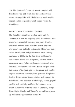 ees. The problem? Corporate stores compete with
franchisees too and don’t bear the costs outlined
above. A wage hike will likely have a much smaller
impact on the corporate-owned stores versus the
franchisees.
IMPACT AND POTENTIAL CAUSES
The franchise model has worked very well for
McDonald’s and the majority of its franchisees. Rev-
enues have exceeded expenses and many franchi-
sees have become quite wealthy, which explains
why many own multiple restaurants. However, fran-
chisee satisfaction and performance have steadily
declined. In 2015, for the first time McDonald’s
closed more stores than it opened, and the level of
same-store sales (a key performance measure) also
declined. Franchisees and Wall Street analysts attri -
bute much of the lackluster performance and conflict
to poor corporate leadership and policies. Corporate
leaders dictate menu items, pricing, and strategy to
franchisees. The addition of McWraps, salads, yogurt
parfait, and specialty coffees, for instance, were
meant to compete with the likes of Chipotle, Burger
King, Shake Shack, and Wendy’s, as well as to keep
up with evolving customer tastes.108
 