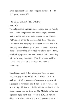 seven restaurants, and the company lives or dies by
their performance.101
TROUBLE UNDER THE GOLDEN
ARCHES
The relationship between the company and its franchi-
sees is very complicated and increasingly strained.
While franchisees own their respective businesses,
McDonald’s owns the land and buildings they use.
That means the company is the landlord and has ulti-
mate say over whether particular restaurants open or
close. The company also largely dictates menu items,
required equipment, and most other details, including
pricing in many instances. (One franchisee said he
controls the price of fewer than 20 of 100 menu
items.)102
Franchisees must follow directions from the com-
pany and pay an assortment of expenses and fees,
such as rent of 15 percent of revenues, a royalty of
5 percent of revenues, and 5 percent of revenues for
advertising.103 On top of this, various additions to the
menu require new equipment. The McCafe coffee and
espresso equipment can cost up to $20,000 per ma-
chine, expanding grill space to accommodate all-day
 