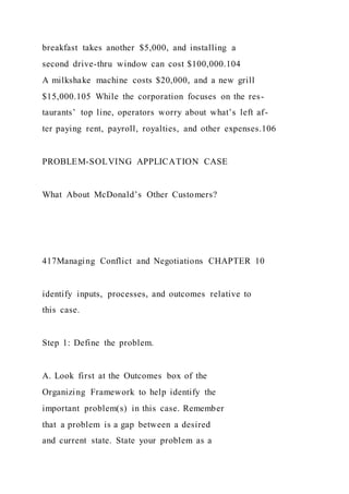 breakfast takes another $5,000, and installing a
second drive-thru window can cost $100,000.104
A milkshake machine costs $20,000, and a new grill
$15,000.105 While the corporation focuses on the res-
taurants’ top line, operators worry about what’s left af-
ter paying rent, payroll, royalties, and other expenses.106
PROBLEM-SOLVING APPLICATION CASE
What About McDonald’s Other Customers?
417Managing Conflict and Negotiations CHAPTER 10
identify inputs, processes, and outcomes relative to
this case.
Step 1: Define the problem.
A. Look first at the Outcomes box of the
Organizing Framework to help identify the
important problem(s) in this case. Remember
that a problem is a gap between a desired
and current state. State your problem as a
 