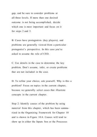gap, and be sure to consider problems at
all three levels. If more than one desired
outcome is not being accomplished, decide
which one is most important and focus on it
for steps 2 and 3.
B. Cases have protagonists (key players), and
problems are generally viewed from a particular
protagonist’s perspective. In this case you’re
asked to assume the role of CEO.
C. Use details in the case to determine the key
problem. Don’t assume, infer, or create problems
that are not included in the case.
D. To refine your choice, ask yourself, Why is this a
problem? Focus on topics in the current chapter,
because we generally select cases that illustrate
concepts in the current chapter.
Step 2: Identify causes of the problem by using
material from this chapter, which has been summa-
rized in the Organizing Framework for Chapter 10
and is shown in Figure 10.6. Causes will tend to
show up in either the Inputs box or the Processes
 