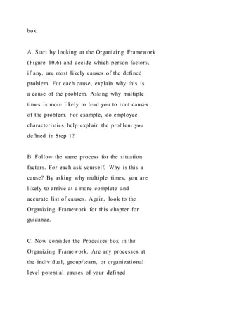 box.
A. Start by looking at the Organizing Framework
(Figure 10.6) and decide which person factors,
if any, are most likely causes of the defined
problem. For each cause, explain why this is
a cause of the problem. Asking why multiple
times is more likely to lead you to root causes
of the problem. For example, do employee
characteristics help explain the problem you
defined in Step 1?
B. Follow the same process for the situation
factors. For each ask yourself, Why is this a
cause? By asking why multiple times, you are
likely to arrive at a more complete and
accurate list of causes. Again, look to the
Organizing Framework for this chapter for
guidance.
C. Now consider the Processes box in the
Organizing Framework. Are any processes at
the individual, group/team, or organizational
level potential causes of your defined
 