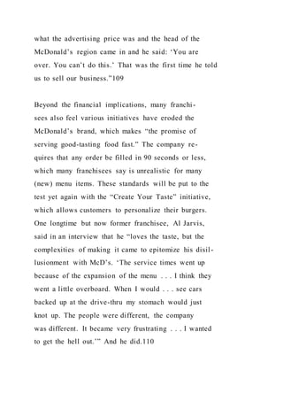 what the advertising price was and the head of the
McDonald’s region came in and he said: ‘You are
over. You can’t do this.’ That was the first time he told
us to sell our business.”109
Beyond the financial implications, many franchi-
sees also feel various initiatives have eroded the
McDonald’s brand, which makes “the promise of
serving good-tasting food fast.” The company re-
quires that any order be filled in 90 seconds or less,
which many franchisees say is unrealistic for many
(new) menu items. These standards will be put to the
test yet again with the “Create Your Taste” initiative,
which allows customers to personalize their burgers.
One longtime but now former franchisee, Al Jarvis,
said in an interview that he “loves the taste, but the
complexities of making it came to epitomize his disil-
lusionment with McD’s. ‘The service times went up
because of the expansion of the menu . . . I think they
went a little overboard. When I would . . . see cars
backed up at the drive-thru my stomach would just
knot up. The people were different, the company
was different. It became very frustrating . . . I wanted
to get the hell out.’” And he did.110
 