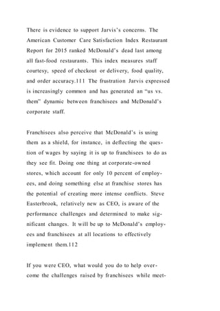 There is evidence to support Jarvis’s concerns. The
American Customer Care Satisfaction Index Restaurant
Report for 2015 ranked McDonald’s dead last among
all fast-food restaurants. This index measures staff
courtesy, speed of checkout or delivery, food quality,
and order accuracy.111 The frustration Jarvis expressed
is increasingly common and has generated an “us vs.
them” dynamic between franchisees and McDonald’s
corporate staff.
Franchisees also perceive that McDonald’s is using
them as a shield, for instance, in deflecting the ques-
tion of wages by saying it is up to franchisees to do as
they see fit. Doing one thing at corporate-owned
stores, which account for only 10 percent of employ-
ees, and doing something else at franchise stores has
the potential of creating more intense conflicts. Steve
Easterbrook, relatively new as CEO, is aware of the
performance challenges and determined to make sig-
nificant changes. It will be up to McDonald’s employ-
ees and franchisees at all locations to effectively
implement them.112
If you were CEO, what would you do to help over-
come the challenges raised by franchisees while meet-
 