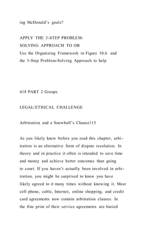 ing McDonald’s goals?
APPLY THE 3-STEP PROBLEM-
SOLVING APPROACH TO OB
Use the Organizing Framework in Figure 10.6 and
the 3-Step Problem-Solving Approach to help
418 PART 2 Groups
LEGAL/ETHICAL CHALLENGE
Arbitration and a Snowball’s Chance113
As you likely knew before you read this chapter, arbi-
tration is an alternative form of dispute resolution. In
theory and in practice it often is intended to save time
and money and achieve better outcomes than going
to court. If you haven’t actually been involved in arbi-
tration, you might be surprised to know you have
likely agreed to it many times without knowing it. Most
cell phone, cable, Internet, online shopping, and credit
card agreements now contain arbitration clauses. In
the fine print of their service agreements are buried
 