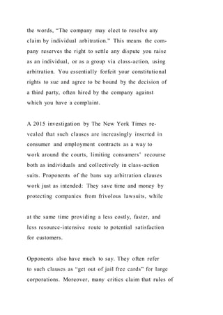 the words, “The company may elect to resolve any
claim by individual arbitration.” This means the com-
pany reserves the right to settle any dispute you raise
as an individual, or as a group via class-action, using
arbitration. You essentially forfeit your constitutional
rights to sue and agree to be bound by the decision of
a third party, often hired by the company against
which you have a complaint.
A 2015 investigation by The New York Times re-
vealed that such clauses are increasingly inserted in
consumer and employment contracts as a way to
work around the courts, limiting consumers’ recourse
both as individuals and collectively in class-action
suits. Proponents of the bans say arbitration clauses
work just as intended: They save time and money by
protecting companies from frivolous lawsuits, while
at the same time providing a less costly, faster, and
less resource-intensive route to potential satisfaction
for customers.
Opponents also have much to say. They often refer
to such clauses as “get out of jail free cards” for large
corporations. Moreover, many critics claim that rules of
 