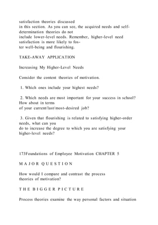 satisfaction theories discussed
in this section. As you can see, the acquired needs and self-
determination theories do not
include lower-level needs. Remember, higher-level need
satisfaction is more likely to fos-
ter well-being and flourishing.
TAKE-AWAY APPLICATION
Increasing My Higher-Level Needs
Consider the content theories of motivation.
1. Which ones include your highest needs?
2. Which needs are most important for your success in school?
How about in terms
of your current/last/most-desired job?
3. Given that flourishing is related to satisfying higher-order
needs, what can you
do to increase the degree to which you are satisfying your
higher-level needs?
173Foundations of Employee Motivation CHAPTER 5
M A J O R Q U E S T I O N
How would I compare and contrast the process
theories of motivation?
T H E B I G G E R P I C T U R E
Process theories examine the way personal factors and situation
 
