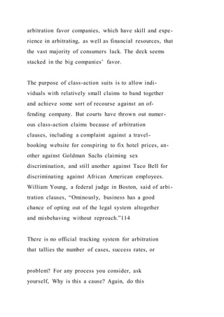 arbitration favor companies, which have skill and expe-
rience in arbitrating, as well as financial resources, that
the vast majority of consumers lack. The deck seems
stacked in the big companies’ favor.
The purpose of class-action suits is to allow indi-
viduals with relatively small claims to band together
and achieve some sort of recourse against an of-
fending company. But courts have thrown out numer-
ous class-action claims because of arbitration
clauses, including a complaint against a travel-
booking website for conspiring to fix hotel prices, an-
other against Goldman Sachs claiming sex
discrimination, and still another against Taco Bell for
discriminating against African American employees.
William Young, a federal judge in Boston, said of arbi -
tration clauses, “Ominously, business has a good
chance of opting out of the legal system altogether
and misbehaving without reproach.”114
There is no official tracking system for arbitration
that tallies the number of cases, success rates, or
problem? For any process you consider, ask
yourself, Why is this a cause? Again, do this
 