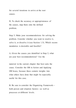 for several iterations to arrive at the root
causes.
D. To check the accuracy or appropriateness of
the causes, map them onto the defined
problem.
Step 3: Make your recommendations for solving the
problem. Consider whether you want to resolve it,
solve it, or dissolve it (see Section 1.5). Which recom-
mendation is desirable and feasible?
A. Given the causes you identified in Step 2, what
are your best recommendations? Use the
material in the current chapter that best suits the
cause. Consider the OB in Action and Applying
OB boxes, because these contain insights into
what others have done that might be especially
useful for this case.
B. Be sure to consider the Organizing Framework—
both person and situation factors—as well as
processes at different levels.
 