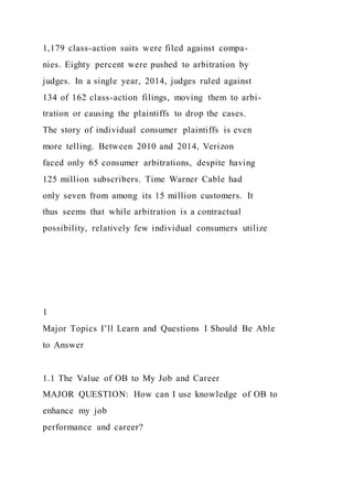 1,179 class-action suits were filed against compa-
nies. Eighty percent were pushed to arbitration by
judges. In a single year, 2014, judges ruled against
134 of 162 class-action filings, moving them to arbi-
tration or causing the plaintiffs to drop the cases.
The story of individual consumer plaintiffs is even
more telling. Between 2010 and 2014, Verizon
faced only 65 consumer arbitrations, despite having
125 million subscribers. Time Warner Cable had
only seven from among its 15 million customers. It
thus seems that while arbitration is a contractual
possibility, relatively few individual consumers utilize
1
Major Topics I’ll Learn and Questions I Should Be Able
to Answer
1.1 The Value of OB to My Job and Career
MAJOR QUESTION: How can I use knowledge of OB to
enhance my job
performance and career?
 