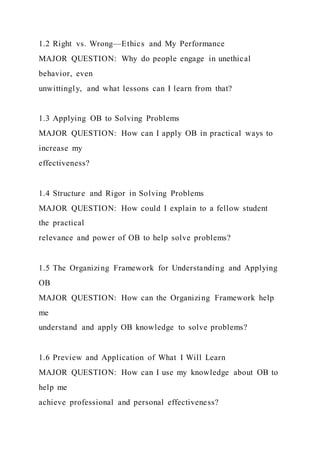 1.2 Right vs. Wrong—Ethics and My Performance
MAJOR QUESTION: Why do people engage in unethical
behavior, even
unwittingly, and what lessons can I learn from that?
1.3 Applying OB to Solving Problems
MAJOR QUESTION: How can I apply OB in practical ways to
increase my
effectiveness?
1.4 Structure and Rigor in Solving Problems
MAJOR QUESTION: How could I explain to a fellow student
the practical
relevance and power of OB to help solve problems?
1.5 The Organizing Framework for Understanding and Applying
OB
MAJOR QUESTION: How can the Organizing Framework help
me
understand and apply OB knowledge to solve problems?
1.6 Preview and Application of What I Will Learn
MAJOR QUESTION: How can I use my knowledge about OB to
help me
achieve professional and personal effectiveness?
 
