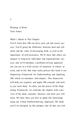 3
Winning at Work
Your Future
What’s Ahead in This Chapter
You’ll learn how OB can drive your job and career suc-
cess. You’ll grasp the difference between hard and soft
skills and the value of developing both, as well as the
importance of self-awareness. We’ll show that ethics are
integral to long-term individual and organizational suc-
cess, and we’ll introduce a problem-solving approach
you can use in a wide variety of situations at school, at
work, and in life. But what really powers this book is our
Organizing Framework for Understanding and Applying
OB, which we introduce mid-chapter. This framework
will help you organize and apply OB concepts and tools
as you learn them. To show you the power of the Orga-
nizing Framework, we conclude the chapter with a pre-
view of the many concepts, theories, and tools you will
learn. We then show you how to apply this knowledge
using our 3-Step Problem-Solving Approach. We think
you’ll be intrigued by this glimpse into all that you will
 