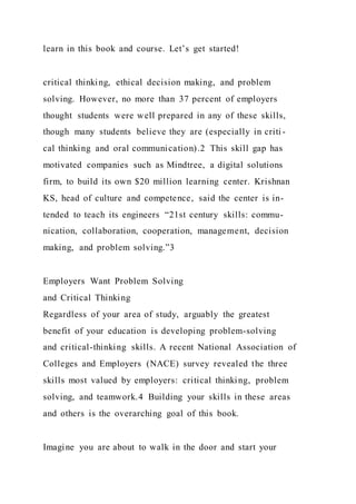 learn in this book and course. Let’s get started!
critical thinking, ethical decision making, and problem
solving. However, no more than 37 percent of employers
thought students were well prepared in any of these skills,
though many students believe they are (especially in criti -
cal thinking and oral communication).2 This skill gap has
motivated companies such as Mindtree, a digital solutions
firm, to build its own $20 million learning center. Krishnan
KS, head of culture and competence, said the center is in-
tended to teach its engineers “21st century skills: commu-
nication, collaboration, cooperation, management, decision
making, and problem solving.”3
Employers Want Problem Solving
and Critical Thinking
Regardless of your area of study, arguably the greatest
benefit of your education is developing problem-solving
and critical-thinking skills. A recent National Association of
Colleges and Employers (NACE) survey revealed the three
skills most valued by employers: critical thinking, problem
solving, and teamwork.4 Building your skills in these areas
and others is the overarching goal of this book.
Imagine you are about to walk in the door and start your
 