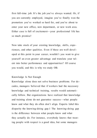 first full-time job. It’s the job you’ve always wanted. Or, if
you are currently employed, imagine you’ve finally won the
promotion you’ve worked so hard for, and you’re about to
enter your new office, new department, or new work area.
Either case is full of excitement—your professional life has
so much promise!
Now take stock of your existing knowledge, skills, expe-
riences, and other qualities. Even if these are well devel -
oped at this point in your career, wouldn’t you want to give
yourself an even greater advantage and translate your tal-
ent into better performance and opportunities? Of course
you would, and this is why we study OB.
Knowledge Is Not Enough
Knowledge alone does not solve business problems. For de-
cades, managers believed that if workers had the necessary
knowledge and technical training, results would automati-
cally follow. But organizations have realized that knowledge
and training alone do not guarantee success—what people
know and what they do often don’t align. Experts label this
disparity the knowing-doing gap.1 The  knowing-doing gap 
is the difference between what people know and what
they actually do. For instance, everybody knows that treat-
ing people with respect is a good idea, but some managers
 
