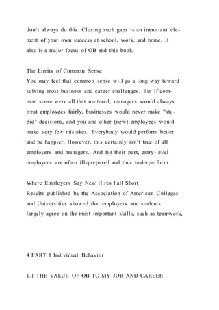 don’t always do this. Closing such gaps is an important ele-
ment of your own success at school, work, and home. It
also is a major focus of OB and this book.
The Limits of Common Sense
You may feel that common sense will go a long way toward
solving most business and career challenges. But if com-
mon sense were all that mattered, managers would always
treat employees fairly, businesses would never make “stu-
pid” decisions, and you and other (new) employees would
make very few mistakes. Everybody would perform better
and be happier. However, this certainly isn’t true of all
employers and managers. And for their part, entry-level
employees are often ill-prepared and thus underperform.
Where Employers Say New Hires Fall Short
Results published by the Association of American Colleges
and Universities showed that employers and students
largely agree on the most important skills, such as teamwork,
4 PART 1 Individual Behavior
1.1 THE VALUE OF OB TO MY JOB AND CAREER
 