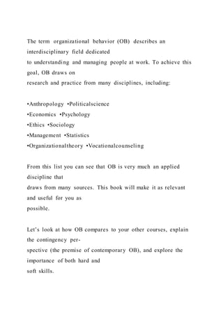 The term  organizational behavior (OB)  describes an
interdisciplinary field dedicated
to understanding and managing people at work. To achieve this
goal, OB draws on
research and practice from many disciplines, including:
•Anthropology •Politicalscience
•Economics •Psychology
•Ethics •Sociology
•Management •Statistics
•Organizationaltheory •Vocationalcounseling
From this list you can see that OB is very much an applied
discipline that
draws from many sources. This book will make it as relevant
and useful for you as
possible.
Let’s look at how OB compares to your other courses, explain
the contingency per-
spective (the premise of contemporary OB), and explore the
importance of both hard and
soft skills.
 