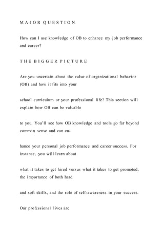 M A J O R Q U E S T I O N
How can I use knowledge of OB to enhance my job performance
and career?
T H E B I G G E R P I C T U R E
Are you uncertain about the value of organizational behavior
(OB) and how it fits into your
school curriculum or your professional life? This section will
explain how OB can be valuable
to you. You’ll see how OB knowledge and tools go far beyond
common sense and can en-
hance your personal job performance and career success. For
instance, you will learn about
what it takes to get hired versus what it takes to get promoted,
the importance of both hard
and soft skills, and the role of self-awareness in your success.
Our professional lives are
 