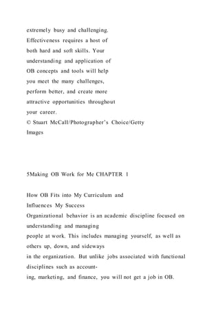 extremely busy and challenging.
Effectiveness requires a host of
both hard and soft skills. Your
understanding and application of
OB concepts and tools will help
you meet the many challenges,
perform better, and create more
attractive opportunities throughout
your career.
© Stuart McCall/Photographer’s Choice/Getty
Images
5Making OB Work for Me CHAPTER 1
How OB Fits into My Curriculum and
Influences My Success
Organizational behavior is an academic discipline focused on
understanding and managing
people at work. This includes managing yourself, as well as
others up, down, and sideways
in the organization. But unlike jobs associated with functional
disciplines such as account-
ing, marketing, and finance, you will not get a job in OB.
 