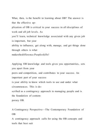 What, then, is the benefit to learning about OB? The answer is
that the effective ap-
plication of OB is critical to your success in all disciplines of
work and all job levels. As
you’ll learn, technical knowledge associated with any given job
is important, but your
ability to influence, get along with, manage, and get things done
through others is what
makesthedifference.Peopleskills!
Applying OB knowledge and tools gives you opportunities, sets
you apart from your
peers and competition, and contributes to your success. An
important part of your success
is your ability to know which tools to use and under what
circumstances. This is de-
scribed as a contingency approach to managing people and is
the foundation of contem-
porary OB.
A Contingency Perspective—The Contemporary Foundation of
OB
A  contingency approach  calls for using the OB concepts and
tools that best suit
 