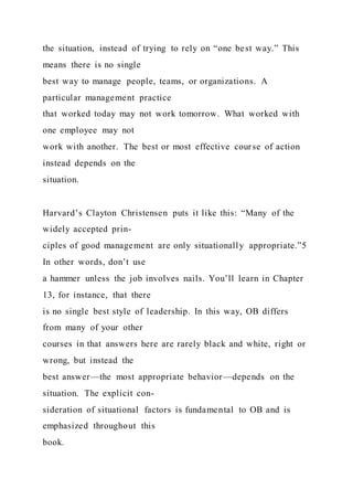 the situation, instead of trying to rely on “one best way.” This
means there is no single
best way to manage people, teams, or organizations. A
particular management practice
that worked today may not work tomorrow. What worked with
one employee may not
work with another. The best or most effective course of action
instead depends on the
situation.
Harvard’s Clayton Christensen puts it like this: “Many of the
widely accepted prin-
ciples of good management are only situationally appropriate.”5
In other words, don’t use
a hammer unless the job involves nails. You’ll learn in Chapter
13, for instance, that there
is no single best style of leadership. In this way, OB differs
from many of your other
courses in that answers here are rarely black and white, right or
wrong, but instead the
best answer—the most appropriate behavior—depends on the
situation. The explicit con-
sideration of situational factors is fundamental to OB and is
emphasized throughout this
book.
 