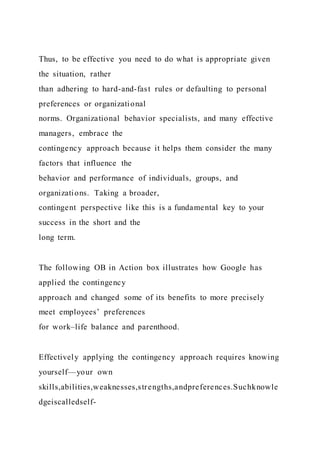 Thus, to be effective you need to do what is appropriate given
the situation, rather
than adhering to hard-and-fast rules or defaulting to personal
preferences or organizational
norms. Organizational behavior specialists, and many effective
managers, embrace the
contingency approach because it helps them consider the many
factors that influence the
behavior and performance of individuals, groups, and
organizations. Taking a broader,
contingent perspective like this is a fundamental key to your
success in the short and the
long term.
The following OB in Action box illustrates how Google has
applied the contingency
approach and changed some of its benefits to more precisely
meet employees’ preferences
for work–life balance and parenthood.
Effectively applying the contingency approach requires knowing
yourself—your own
skills,abilities,weaknesses,strengths,andpreferences.Suchknowle
dgeiscalledself-
 