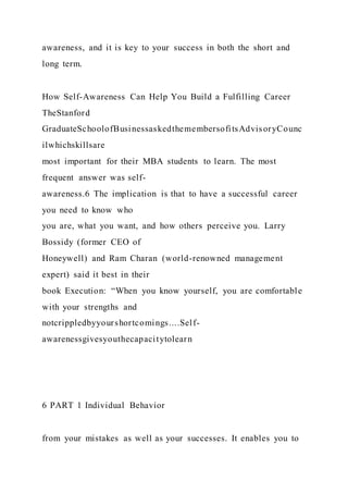awareness, and it is key to your success in both the short and
long term.
How Self-Awareness Can Help You Build a Fulfilling Career
TheStanford
GraduateSchoolofBusinessaskedthemembersofitsAdvisoryCounc
ilwhichskillsare
most important for their MBA students to learn. The most
frequent answer was self-
awareness.6 The implication is that to have a successful career
you need to know who
you are, what you want, and how others perceive you. Larry
Bossidy (former CEO of
Honeywell) and Ram Charan (world-renowned management
expert) said it best in their
book Execution: “When you know yourself, you are comfortable
with your strengths and
notcrippledbyyourshortcomings....Self-
awarenessgivesyouthecapacitytolearn
6 PART 1 Individual Behavior
from your mistakes as well as your successes. It enables you to
 