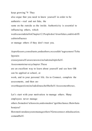 keep growing.”9 They
also argue that you need to know yourself in order to be
authentic—real and not fake, the
same on the outside as the inside. Authenticity is essential to
influencing others, which
wediscussindetailinChapter12.Peopledon’ttrustfakes,anditisdiffi
culttoinfluence
or manage others if they don’t trust you.
Asprofessors,consultants,andauthors,wecouldn’tagreemore!Tohe
lpyouin-
creaseyourself-awarenessweincludemultipleSelf-
Assessmentsineverychapter.These
are an excellent way to learn about yourself and see how OB
can be applied at school, at
work, and in your personal life. Go to Connect, complete the
assessments, and then an-
swerthequestionsincludedineachoftheSelf-Assessmentboxes.
Let’s start with your motivation to manage others. Many
employees never manage
others.Somedon’tchooseto,andsomedon’tgetthechance.Butwhata
boutyou?
Howmotivatedareyoutomanageothers?Gotoconnect.mheducation.
comandSelf-
 