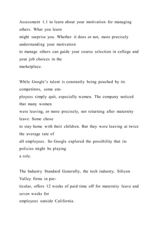 Assessment 1.1 to learn about your motivation for managing
others. What you learn
might surprise you. Whether it does or not, more precisely
understanding your motivation
to manage others can guide your course selection in college and
your job choices in the
marketplace.
While Google’s talent is constantly being poached by its
competitors, some em-
ployees simply quit, especially women. The company noticed
that many women
were leaving, or more precisely, not returning after maternity
leave. Some chose
to stay home with their children. But they were leaving at twice
the average rate of
all employees. So Google explored the possibility that its
policies might be playing
a role.
The Industry Standard Generally, the tech industry, Silicon
Valley firms in par-
ticular, offers 12 weeks of paid time off for maternity leave and
seven weeks for
employees outside California.
 