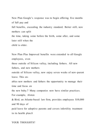 New Plan Google’s response was to begin offering five months
of full pay and
full benefits, exceeding the industry standard. Better still, new
mothers can split
the time, taking some before the birth, some after, and some
later still when the
child is older.
New Plan Plus Improved benefits were extended to all Google
employees, even
those outside of Silicon valley, including fathers. All new
fathers, and new mothers
outside of Silicon valley, now enjoy seven weeks of new -parent
leave. This en-
ables new mothers and fathers the opportunity to manage their
time and focus on
the new baby.7 Many companies now have similar practices.
For example, Alston
& Bird, an Atlanta-based law firm, provides employees $10,000
and 90 days of
paid leave for adoptive parents and covers infertility treatment
in its health plan.8
YOUR THOUGHTS?
 