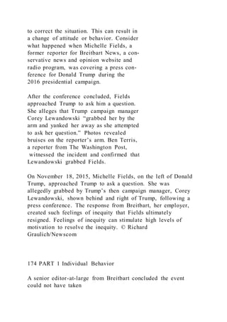 to correct the situation. This can result in
a change of attitude or behavior. Consider
what happened when Michelle Fields, a
former reporter for Breitbart News, a con-
servative news and opinion website and
radio program, was covering a press con-
ference for Donald Trump during the
2016 presidential campaign.
After the conference concluded, Fields
approached Trump to ask him a question.
She alleges that Trump campaign manager
Corey Lewandowski “grabbed her by the
arm and yanked her away as she attempted
to ask her question.” Photos revealed
bruises on the reporter’s arm. Ben Terris,
a reporter from The Washington Post,
witnessed the incident and confirmed that
Lewandowski grabbed Fields.
On November 18, 2015, Michelle Fields, on the left of Donald
Trump, approached Trump to ask a question. She was
allegedly grabbed by Trump’s then campaign manager, Corey
Lewandowski, shown behind and right of Trump, following a
press conference. The response from Breitbart, her employer,
created such feelings of inequity that Fields ultimately
resigned. Feelings of inequity can stimulate high levels of
motivation to resolve the inequity. © Richard
Graulich/Newscom
174 PART 1 Individual Behavior
A senior editor-at-large from Breitbart concluded the event
could not have taken
 